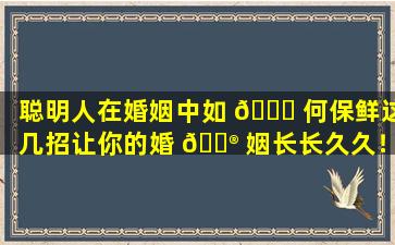 聪明人在婚姻中如 🐈 何保鲜这几招让你的婚 💮 姻长长久久！